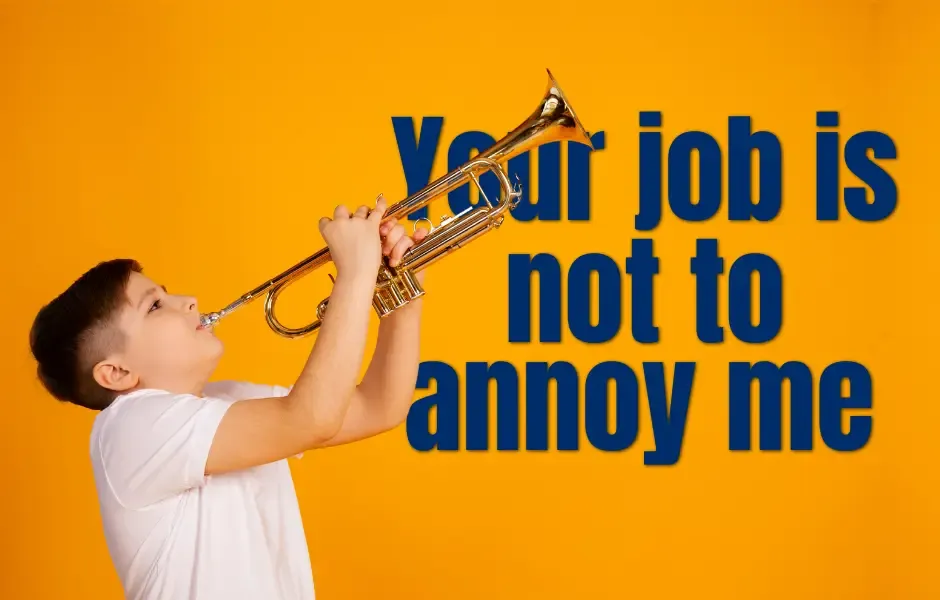 Your job is not to annoy me